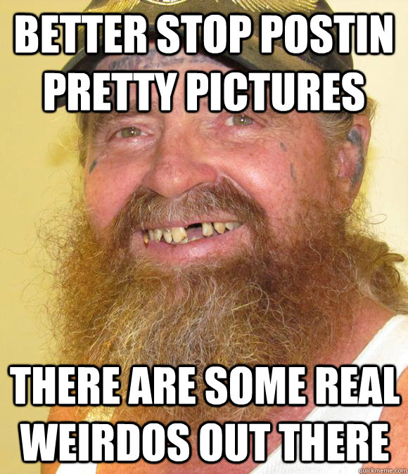 Better stop postin pretty pictures there are some real weirdos out there  Happy Hillbilly