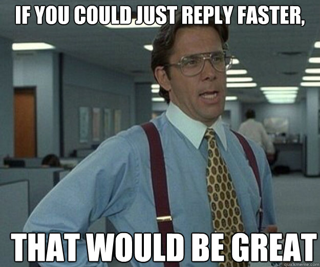 If you could just reply faster, THAT WOULD BE GREAT  that would be great