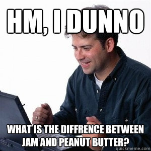 Hm, I Dunno What is the diffrence between jam and peanut butter?  Lonely Computer Guy