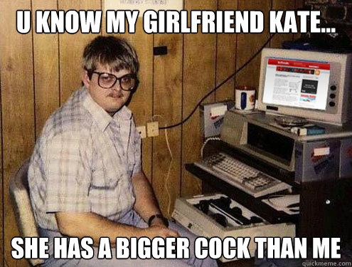 u know my girlfriend kate... she has a bigger cock than me  