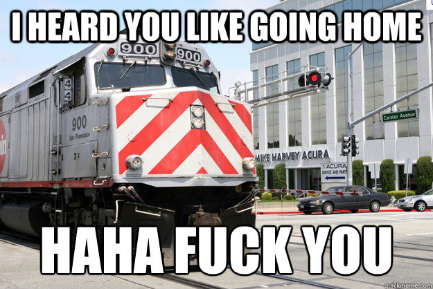 I HEARD YOU LIKE GOING HOME HAHA FUCK YOU  Homicidal Caltrain