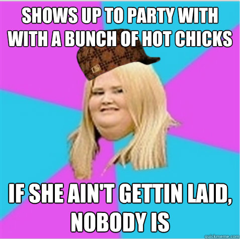 shows up to party with with a bunch of hot chicks if she ain't gettin laid, nobody is - shows up to party with with a bunch of hot chicks if she ain't gettin laid, nobody is  scumbag fat girl