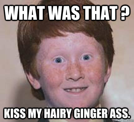 What was that ? kiss my hairy ginger ass.  Over Confident Ginger