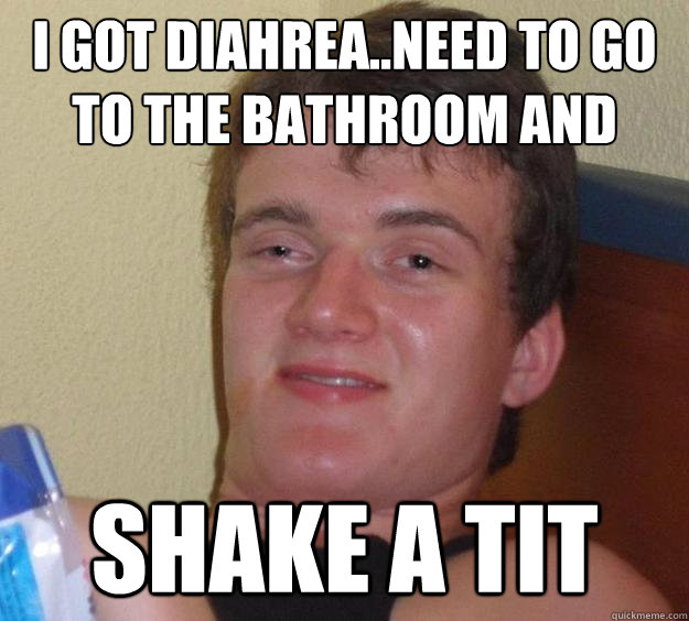 i got diahrea..need to go to the bathroom and Shake a Tit  10 Guy