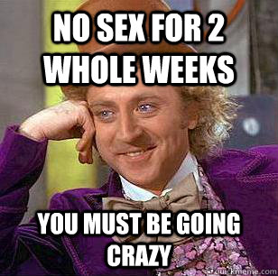 no sex for 2 whole weeks you must be going crazy  Condescending Wonka