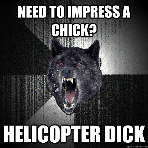 need to impress a chick? helicopter dick  Insanity Wolf