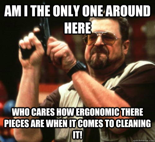 Am I the only one around here who cares how ergonomic there pieces are when it comes to cleaning it!  - Am I the only one around here who cares how ergonomic there pieces are when it comes to cleaning it!   Am I The Only One Around Here