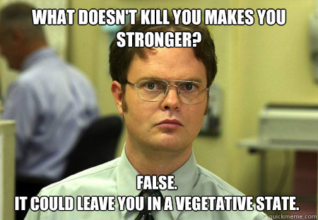 what doesn't kill you makes you stronger?
 false. 
it could leave you in a vegetative state.
 - what doesn't kill you makes you stronger?
 false. 
it could leave you in a vegetative state.
  Dwight