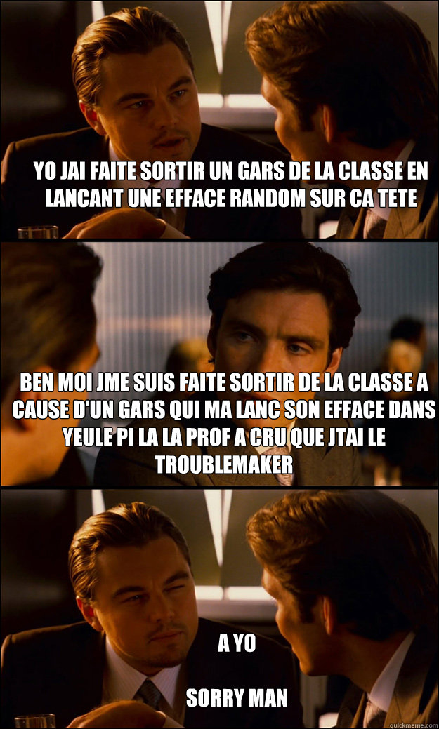 Yo jai faite sortir un gars de la classe en lancant une efface random sur ca tete   Ben moi jme suis faite sortir de la classe a cause d'un gars qui ma lancé son efface dans yeule pi la la prof a cru que jétai le troublemaker  A Yo

Sorry Man  Inception