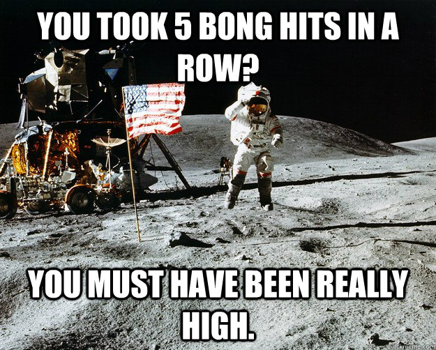 You took 5 bong hits in a row? You must have been really high.  Unimpressed Astronaut