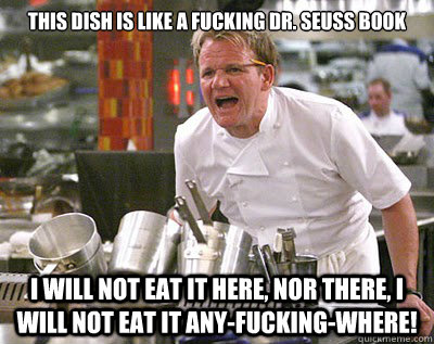 THIS DISH IS LIKE A FUCKING DR. SEUSS BOOK I WILL NOT EAT IT HERE, NOR THERE, I WILL NOT EAT IT ANY-FUCKING-WHERE!   Chef Ramsay