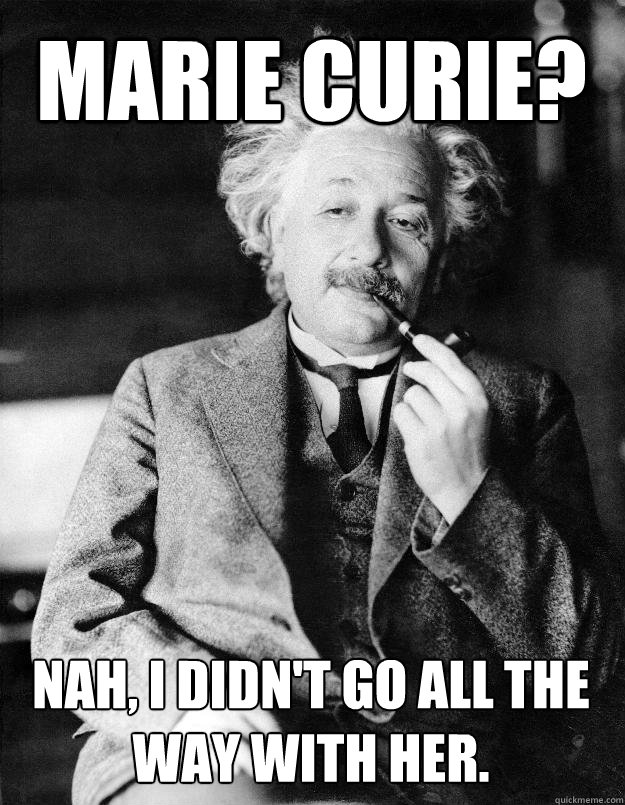 Marie Curie? Nah, I didn't go all the way with her. - Marie Curie? Nah, I didn't go all the way with her.  Einstein