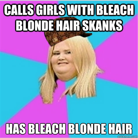 Calls girls with bleach blonde hair skanks Has bleach blonde hair  scumbag fat girl