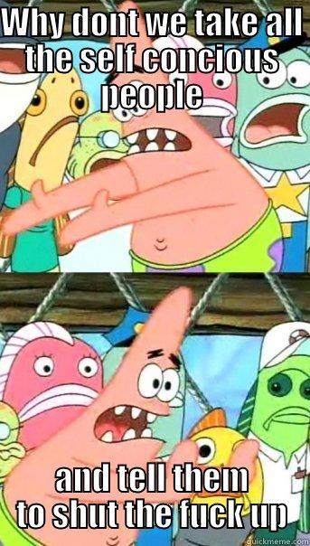 WHY DONT WE TAKE ALL THE SELF CONCIOUS PEOPLE AND TELL THEM TO SHUT THE FUCK UP Push it somewhere else Patrick