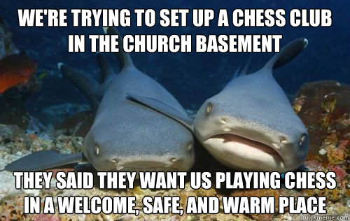 we're trying to set up a chess club in the church basement they said they want us playing chess in a welcome, safe, and warm place - we're trying to set up a chess club in the church basement they said they want us playing chess in a welcome, safe, and warm place  Compassionate Shark Friend