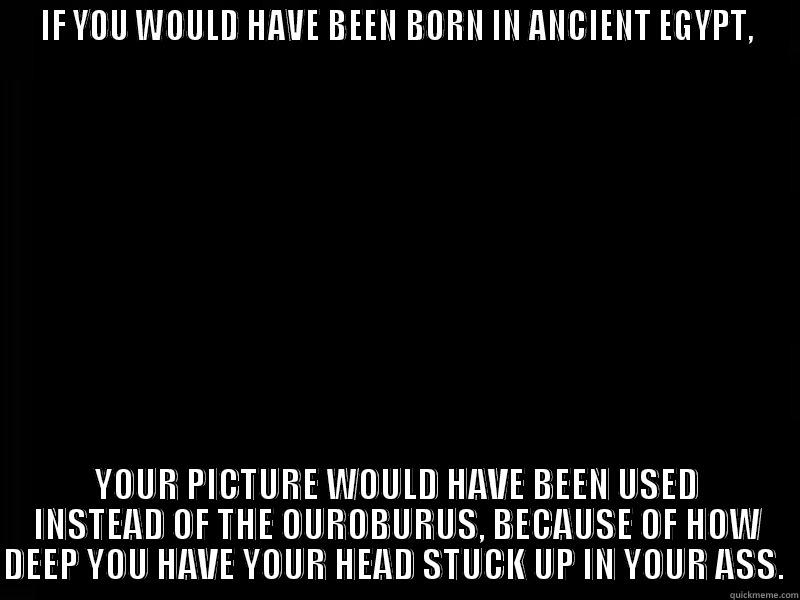 I am talking to you, stepmom. - IF YOU WOULD HAVE BEEN BORN IN ANCIENT EGYPT, YOUR PICTURE WOULD HAVE BEEN USED INSTEAD OF THE OUROBURUS, BECAUSE OF HOW DEEP YOU HAVE YOUR HEAD STUCK UP IN YOUR ASS.  Misc