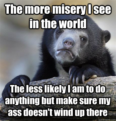 The more misery I see in the world The less likely I am to do anything but make sure my ass doesn't wind up there  Confession Bear