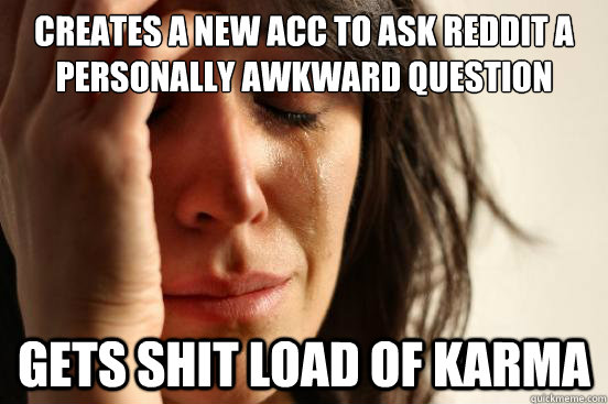 Creates a new acc to ask reddit a personally awkward question Gets shit load of karma  First World Problems