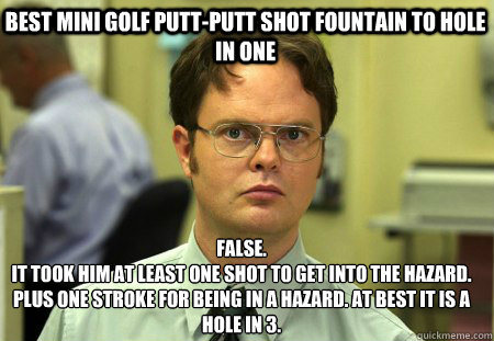 Best Mini Golf Putt-Putt Shot Fountain to Hole in One False.
It took him at least one shot to get into the hazard. Plus one stroke for being in a hazard. At best it is a hole in 3.  Schrute