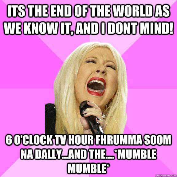 its the end of the world as we know it, and i dont mind! 6 o'clock tv hour fhrumma soom na dally...and the....*mumble mumble*  Wrong Lyrics Christina