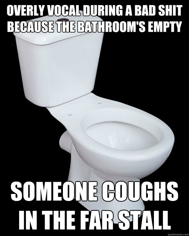 overly vocal during a bad shit because the bathroom's empty
 Someone coughs in the far stall 
 - overly vocal during a bad shit because the bathroom's empty
 Someone coughs in the far stall 
  Call Me Maybe Toilet