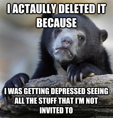 I ACTAULLY DELETED IT BECAUSE I WAS GETTING DEPRESSED SEEING ALL THE STUFF THAT I'M NOT INVITED TO  Confession Bear