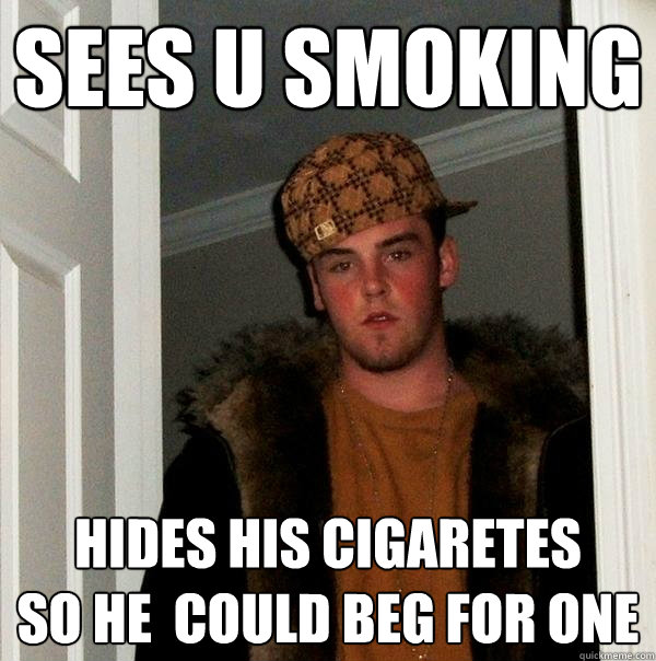 sees u smoking 
 hides his cigaretes 
so he  could beg for one  Scumbag Steve