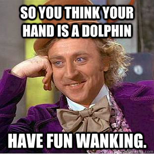 So you think your hand is a dolphin have fun wanking.  Condescending Wonka