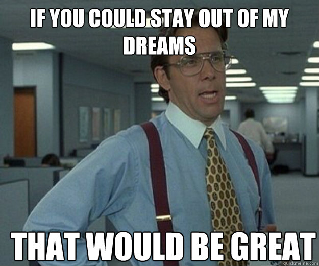 If you could stay out of my dreams THAT WOULD BE GREAT  that would be great