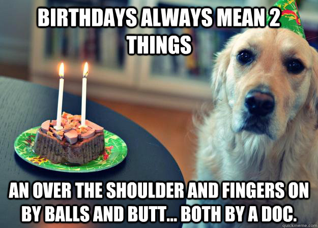 Birthdays always mean 2 things an over the shoulder and fingers on by balls and butt... both by a Doc.  Sad Birthday Dog