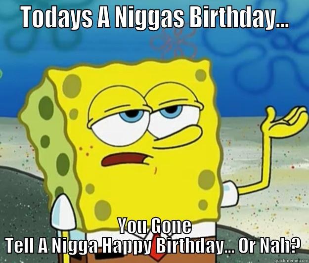  TODAYS A NIGGAS BIRTHDAY...  YOU GONE TELL A NIGGA HAPPY BIRTHDAY... OR NAH? Tough Spongebob