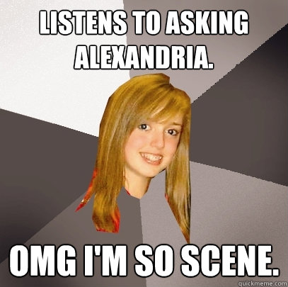 Listens to Asking Alexandria.  omg i'm so scene.  Musically Oblivious 8th Grader