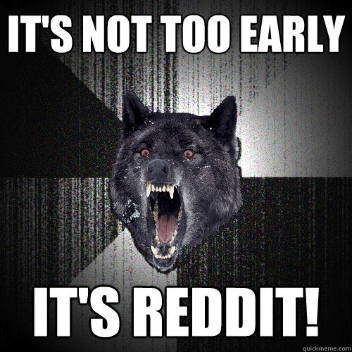 It's not too early It's REDDIT!  Insanity Wolf