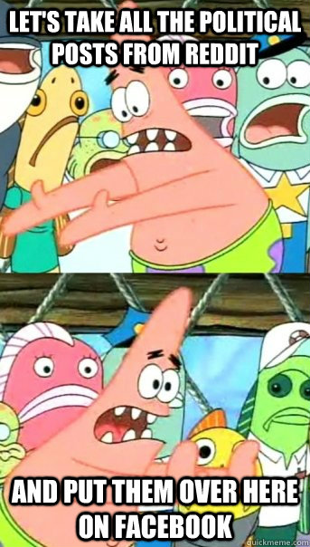 Let's take all the political posts from reddit and put them over here on facebook  Push it somewhere else Patrick