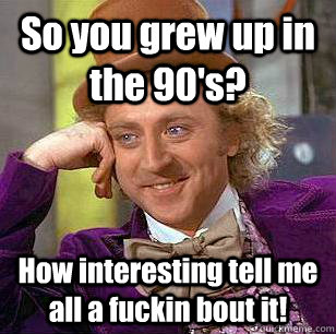 So you grew up in the 90's? How interesting tell me all a fuckin bout it!  Condescending Wonka