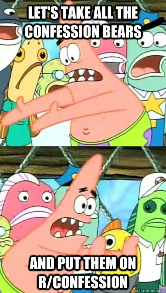 let's take all the confession bears and put them on r/confession  Push it somewhere else Patrick