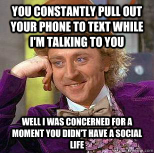 You constantly pull out your phone to text while i'm talking to you well i was concerned for a moment you didn't have a social life  Condescending Wonka