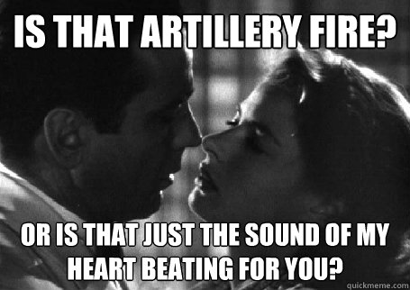 is that artillery fire? or is that just the sound of my heart beating for you?  Casablanca