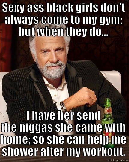 SEXY ASS BLACK GIRLS DON'T ALWAYS COME TO MY GYM; BUT WHEN THEY DO... I HAVE HER SEND THE NIGGAS SHE CAME WITH HOME; SO SHE CAN HELP ME SHOWER AFTER MY WORKOUT. The Most Interesting Man In The World