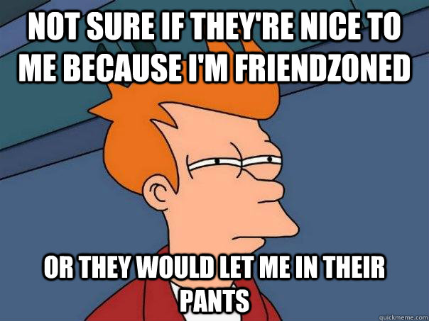 Not sure if they're nice to me because I'm friendzoned Or they would let me in their pants  Futurama Fry