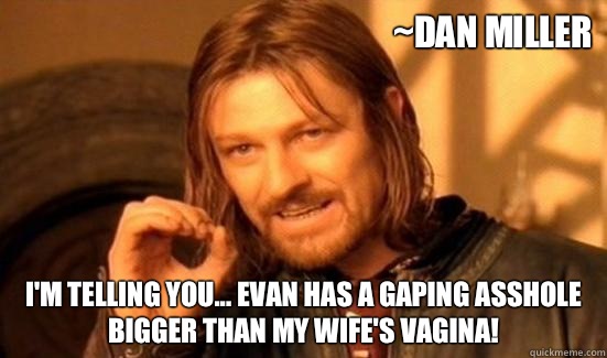 ~Dan miller I'm telling you... Evan has a gaping asshole bigger than my wife's vagina!  Boromir