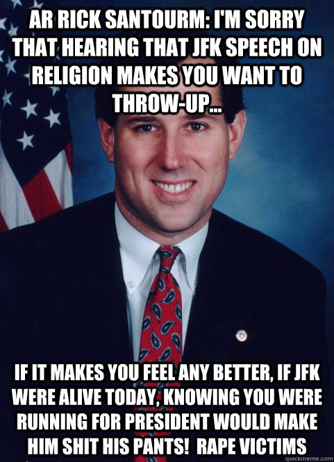 ar Rick Santourm: I'm sorry that hearing that JFK speech on religion makes you want to throw-up... If it makes you feel any better, if JFK were alive today, knowing you were running for president would make him shit his pants!  rape victims - ar Rick Santourm: I'm sorry that hearing that JFK speech on religion makes you want to throw-up... If it makes you feel any better, if JFK were alive today, knowing you were running for president would make him shit his pants!  rape victims  Scumbag Santorum