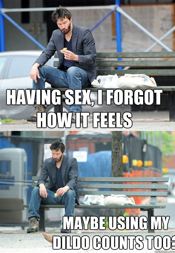 having sex, i forgot how it feels maybe using my dildo counts too?  Sad Keanu