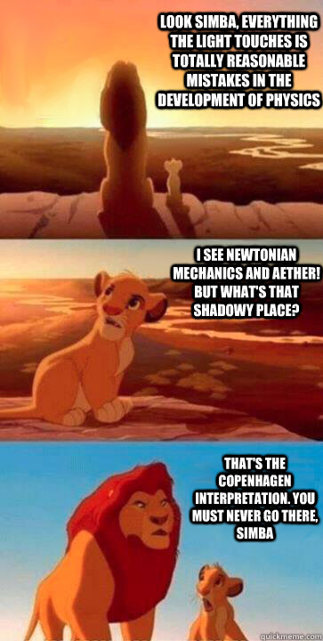 look simba, everything the light touches is totally reasonable mistakes in the development of physics I see Newtonian mechanics and Aether! But what's that shadowy place? That's the Copenhagen Interpretation. you must never go there, simba - look simba, everything the light touches is totally reasonable mistakes in the development of physics I see Newtonian mechanics and Aether! But what's that shadowy place? That's the Copenhagen Interpretation. you must never go there, simba  SIMBA