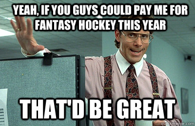 yeah, if you guys could pay me for Fantasy hockey this year that'd be great  Office Space