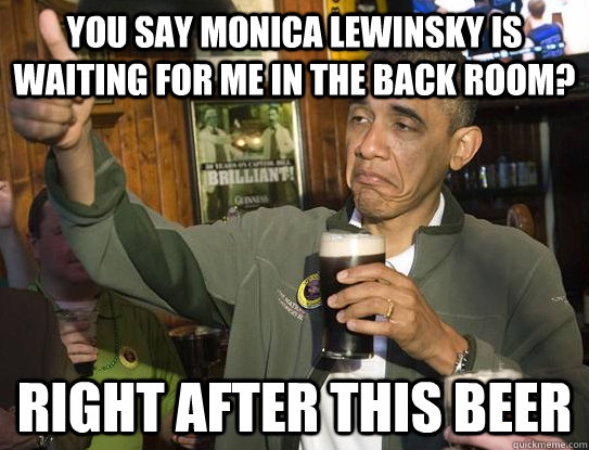 You say Monica Lewinsky is waiting for me in the back room? Right after this beer  Upvoting Obama