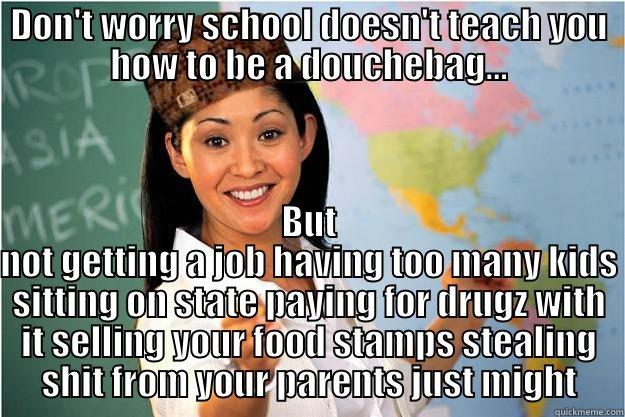 DON'T WORRY SCHOOL DOESN'T TEACH YOU HOW TO BE A DOUCHEBAG... BUT NOT GETTING A JOB HAVING TOO MANY KIDS SITTING ON STATE PAYING FOR DRUGZ WITH IT SELLING YOUR FOOD STAMPS STEALING SHIT FROM YOUR PARENTS JUST MIGHT Scumbag Teacher