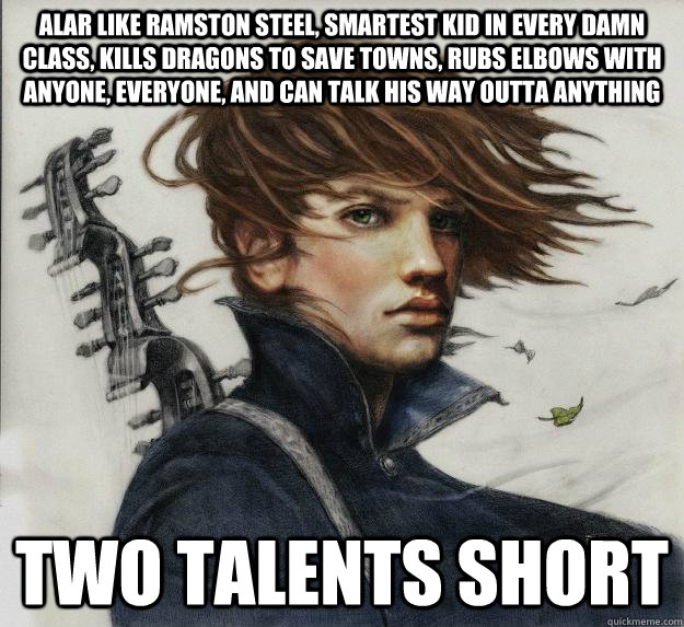 Alar like Ramston steel, Smartest kid in every damn class, Kills dragons to save towns, Rubs elbows with anyone, everyone, and can talk his way outta anything Two talents short  Advice Kvothe