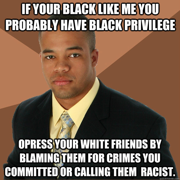 IF YOUR BLACK LIKE ME YOU PROBABLY HAVE BLACK PRIVILEGE OPRESS YOUR WHITE FRIENDS BY BLAMING THEM FOR CRIMES YOU  COMMITTED OR CALLING THEM  RACIST.   Successful Black Man