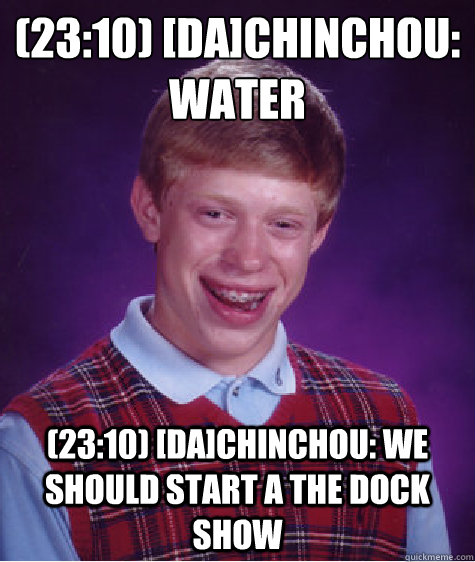 (23:10) [DA]Chinchou: Water
 (23:10) [DA]Chinchou: we should start a The Dock show  Bad Luck Brian